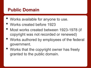 Public Domain
•  Works available for anyone to use.
•  Works created before 1923
•  Most works created between 1923-1978 (if
copyright was not recorded or renewed)
•  Works authored by employees of the federal
government.
•  Works that the copyright owner has freely
granted to the public domain.
 