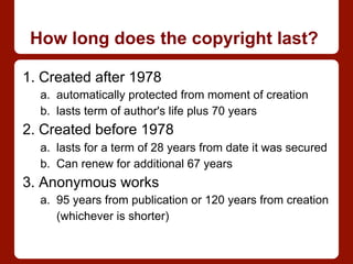 How long does the copyright last?
1. Created after 1978
a.  automatically protected from moment of creation
b.  lasts term of author's life plus 70 years
2. Created before 1978
a.  lasts for a term of 28 years from date it was secured
b.  Can renew for additional 67 years
3. Anonymous works
a.  95 years from publication or 120 years from creation
(whichever is shorter)
 