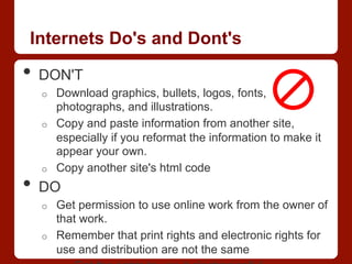 Internets Do's and Dont's
•  DON'T
o  Download graphics, bullets, logos, fonts,
photographs, and illustrations.
o  Copy and paste information from another site,
especially if you reformat the information to make it
appear your own.
o  Copy another site's html code
•  DO
o  Get permission to use online work from the owner of
that work.
o  Remember that print rights and electronic rights for
use and distribution are not the same
 