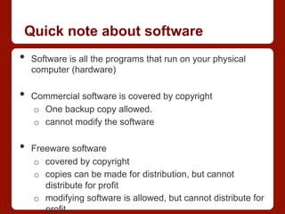Quick note about software
•  Software is all the programs that run on your physical
computer (hardware)
•  Commercial software is covered by copyright
o  One backup copy allowed.
o  cannot modify the software
•  Freeware software
o  covered by copyright
o  copies can be made for distribution, but cannot
distribute for profit
o  modifying software is allowed, but cannot distribute for
profit
 