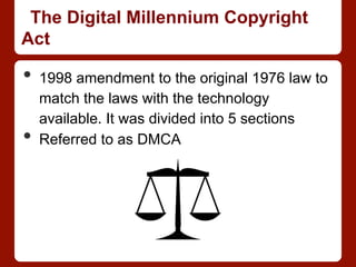 The Digital Millennium Copyright
Act
•  1998 amendment to the original 1976 law to
match the laws with the technology
available. It was divided into 5 sections
•  Referred to as DMCA
 