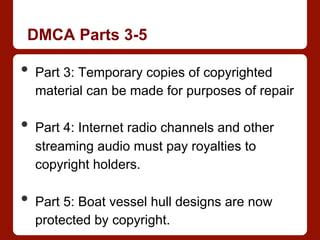 DMCA Parts 3-5
•  Part 3: Temporary copies of copyrighted
material can be made for purposes of repair
•  Part 4: Internet radio channels and other
streaming audio must pay royalties to
copyright holders.
•  Part 5: Boat vessel hull designs are now
protected by copyright.
 