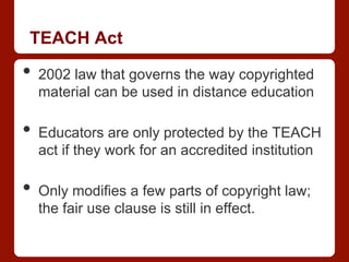 TEACH Act
•  2002 law that governs the way copyrighted
material can be used in distance education
•  Educators are only protected by the TEACH
act if they work for an accredited institution
•  Only modifies a few parts of copyright law;
the fair use clause is still in effect.
 