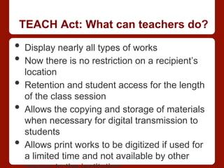 TEACH Act: What can teachers do?
•  Display nearly all types of works
•  Now there is no restriction on a recipient’s
location
•  Retention and student access for the length
of the class session
•  Allows the copying and storage of materials
when necessary for digital transmission to
students
•  Allows print works to be digitized if used for
a limited time and not available by other
 