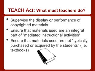 TEACH Act: What must teachers do?
•  Supervise the display or performance of
copyrighted materials
•  Ensure that materials used are an integral
part of "mediated instructional activities"
•  Ensure that materials used are not "typically
purchased or acquired by the students" (i.e.
textbooks)
 