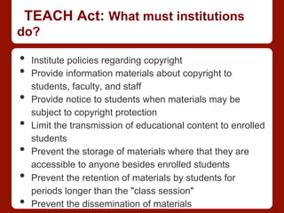 TEACH Act: What must institutions
do?
•  Institute policies regarding copyright
•  Provide information materials about copyright to
students, faculty, and staff
•  Provide notice to students when materials may be
subject to copyright protection
•  Limit the transmission of educational content to enrolled
students
•  Prevent the storage of materials where that they are
accessible to anyone besides enrolled students
•  Prevent the retention of materials by students for
periods longer than the "class session"
•  Prevent the dissemination of materials
 