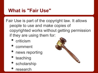 What is "Fair Use"
Fair Use is part of the copyright law. It allows
people to use and make copies of
copyrighted works without getting permission
if they are using them for:
•  criticism
•  comment
•  news reporting
•  teaching
•  scholarship
•  research
 
