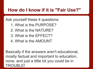 How do I know if it is "Fair Use?"
Ask yourself these 4 questions:
1. What is the PURPOSE?
2. What is the NATURE?
3. What is the EFFECT?
4. What is the AMOUNT
Basically if the answers aren't educational,
mostly factual and important to education,
none, and just a little bit you could be in
TROUBLE!
 