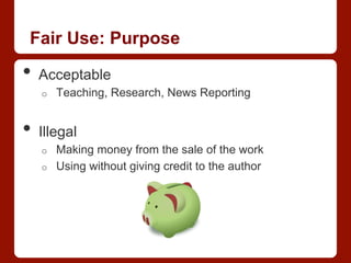 Fair Use: Purpose
•  Acceptable
o  Teaching, Research, News Reporting
•  Illegal
o  Making money from the sale of the work
o  Using without giving credit to the author
 