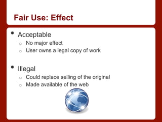 Fair Use: Effect
•  Acceptable
o  No major effect
o  User owns a legal copy of work
•  Illegal
o  Could replace selling of the original
o  Made available of the web
 
