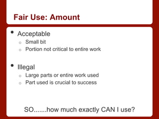 Fair Use: Amount
•  Acceptable
o  Small bit
o  Portion not critical to entire work
•  Illegal
o  Large parts or entire work used
o  Part used is crucial to success
SO.......how much exactly CAN I use?
 