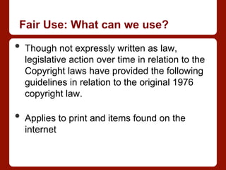 Fair Use: What can we use?
•  Though not expressly written as law,
legislative action over time in relation to the
Copyright laws have provided the following
guidelines in relation to the original 1976
copyright law.
•  Applies to print and items found on the
internet
 