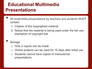 Educational Multimedia
Presentations
•  All multimedia presentations by teachers and students MUST
contain:
1.  Citation of the copyrighted material
2.  Notice that the material is being used under the fair use
exemption of copyright law
•  Storage
o  Only 2 copies can be made
o  Online projects can be used for 15 days after initial use
o  Students cannot have copies of instructional
presentations
 
