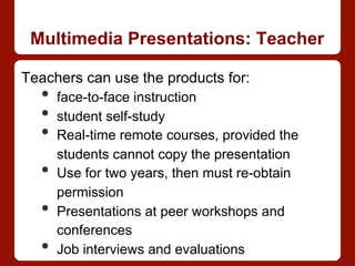 Multimedia Presentations: Teacher
Teachers can use the products for:
•  face-to-face instruction
•  student self-study
•  Real-time remote courses, provided the
students cannot copy the presentation
•  Use for two years, then must re-obtain
permission
•  Presentations at peer workshops and
conferences
•  Job interviews and evaluations
 