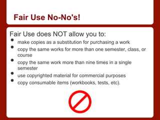 Fair Use No-No's!
Fair Use does NOT allow you to:
•  make copies as a substitution for purchasing a work
•  copy the same works for more than one semester, class, or
course
•  copy the same work more than nine times in a single
semester
•  use copyrighted material for commercial purposes
•  copy consumable items (workbooks, tests, etc).
 