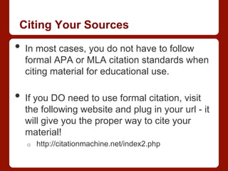 Citing Your Sources
•  In most cases, you do not have to follow
formal APA or MLA citation standards when
citing material for educational use.
•  If you DO need to use formal citation, visit
the following website and plug in your url - it
will give you the proper way to cite your
material!
o  http://citationmachine.net/index2.php
 