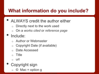 What information do you include?
•  ALWAYS credit the author either
o  Directly next to the work used
o  On a works cited or reference page
•  Include:
o  Author or Webmaster
o  Copyright Date (if available)
o  Date Accessed
o  Title
o  url
•  Copyright sign
o  © Mac = option g
 