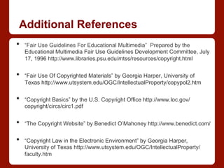 Additional References
•  “Fair Use Guidelines For Educational Multimedia” Prepared by the
Educational Multimedia Fair Use Guidelines Development Committee, July
17, 1996 http://www.libraries.psu.edu/mtss/resources/copyright.html
•  “Fair Use Of Copyrighted Materials” by Georgia Harper, University of
Texas http://www.utsystem.edu/OGC/IntellectualProperty/copypol2.htm
•  “Copyright Basics” by the U.S. Copyright Office http://www.loc.gov/
copyright/circs/circ1.pdf
•  “The Copyright Website” by Benedict O’Mahoney http://www.benedict.com/
•  “Copyright Law in the Electronic Environment” by Georgia Harper,
University of Texas http://www.utsystem.edu/OGC/IntellectualProperty/
faculty.htm
 