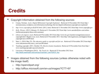 Credits
•  Copyright Information obtained from the following sources:
o  Creany, Norman.. (n.d.). Digital Millennium Copyright Explained. . Retrieved 10 November 2012 from http://
normancreaney.wordpress.com/information-technology-the-law/digital-millennium-copyright-act-explained/
o  http://www.copyright.gov/fls/fl102.html. (2012, June). Retrieved 11 November 2012 from http://www.copyright.gov
o  Kelly, Warner. (2012, February 15). Retrieved 11 November 2012 from http://www.aaronkellylaw.com/online-
intellectual-property/dmca-wiki-summary/
o  Library of congress. (n.d.). Retrieved 9 November 2012 from http://www.loc.gov/teachers/usingprimarysources/
copyright.html Maglof, Lisa. (n.d.). Retrieved 25 November 2012 from http://info.legalzoom.com/happens-break-
copyright-laws-20309.html
o  Starr, L. (2010, May 25). The educators guide to copyright and fair use . Retrieved 10 November 2012 from http://
www.educationworld.com/a_curr/curr280.shtml/
o  Teaching copyright. (2011, October 19). Electric frontier foundation. Retrieved 10 November from from http://
www.teachingcopyright.org/curriculum/hs
o  University of Washington (2012). The Teach Act. Retrieved 25 November 2012 from
http://depts.washington.edu/uwcopy/Copyright_Law/TEACH_Act/
•  Images obtained from the following sources (unless otherwise noted with
the image itself)
o  http://openclipart.org/
o  http://office.microsoft.com/en-us/images/?CTT=97
 