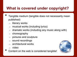 What is covered under copyright?
•  Tangible medium (tangible does not necessarily mean
published)
o  literary works
o  musical works (including lyrics)
o  dramatic works (including any music along with)
o  choreography
o  pictures and sculpture
o  sound recordings
o  architectural works
o  video
•  Content on the web is considered tangible!
 