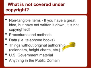 What is not covered under
copyright?
•  Non-tangible items - If you have a great
idea, but have not written it down, it is not
copyrighted!
•  Procedures and methods
•  Data (i.e. telephone books)
•  Things without original authorship
(calendars, height charts, etc.)
•  U.S. Government material
•  Anything in the Public Domain
 