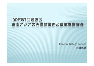 IDDP第7回勉強会
東南アジアの円借款業務と環境影響審査



           Imperial College London
                          本橋光徳
 