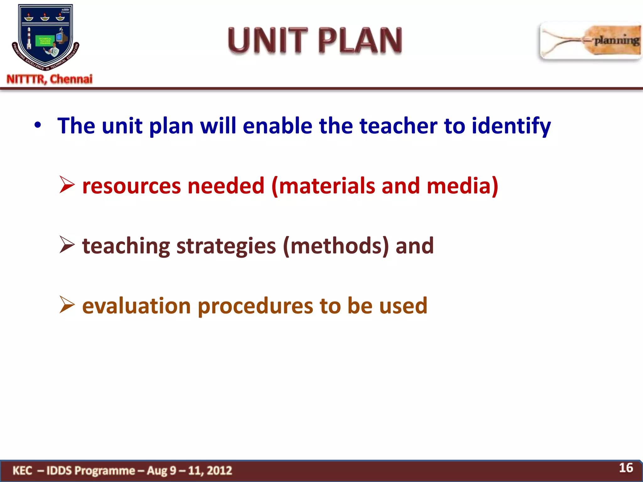 • The unit plan will enable the teacher to identify
 resources needed (materials and media)
 teaching strategies (methods) and
 evaluation procedures to be used
 