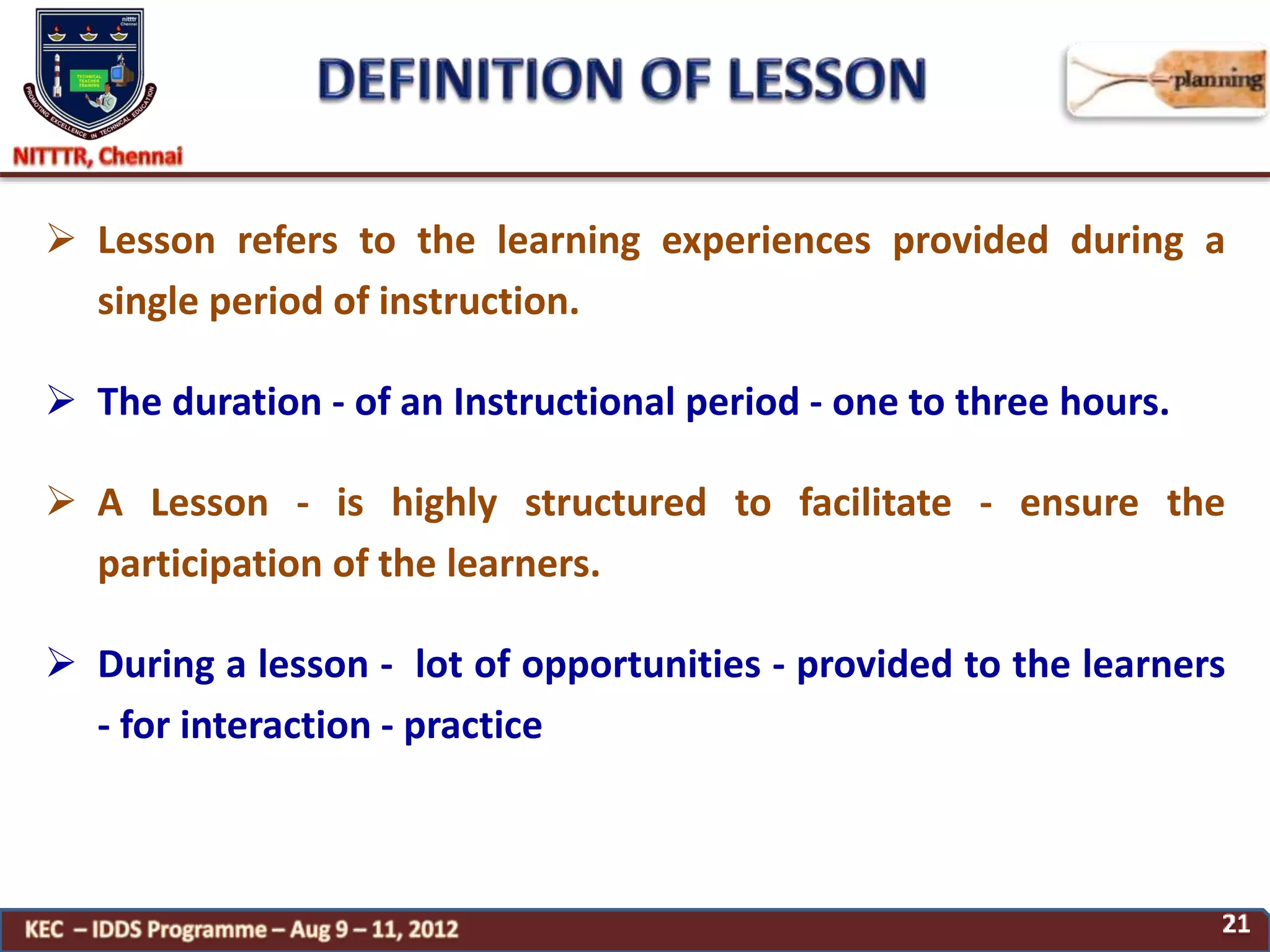  Lesson refers to the learning experiences provided during a
single period of instruction.
 The duration - of an Instructional period - one to three hours.
 A Lesson - is highly structured to facilitate - ensure the
participation of the learners.
 During a lesson - lot of opportunities - provided to the learners
- for interaction - practice
 