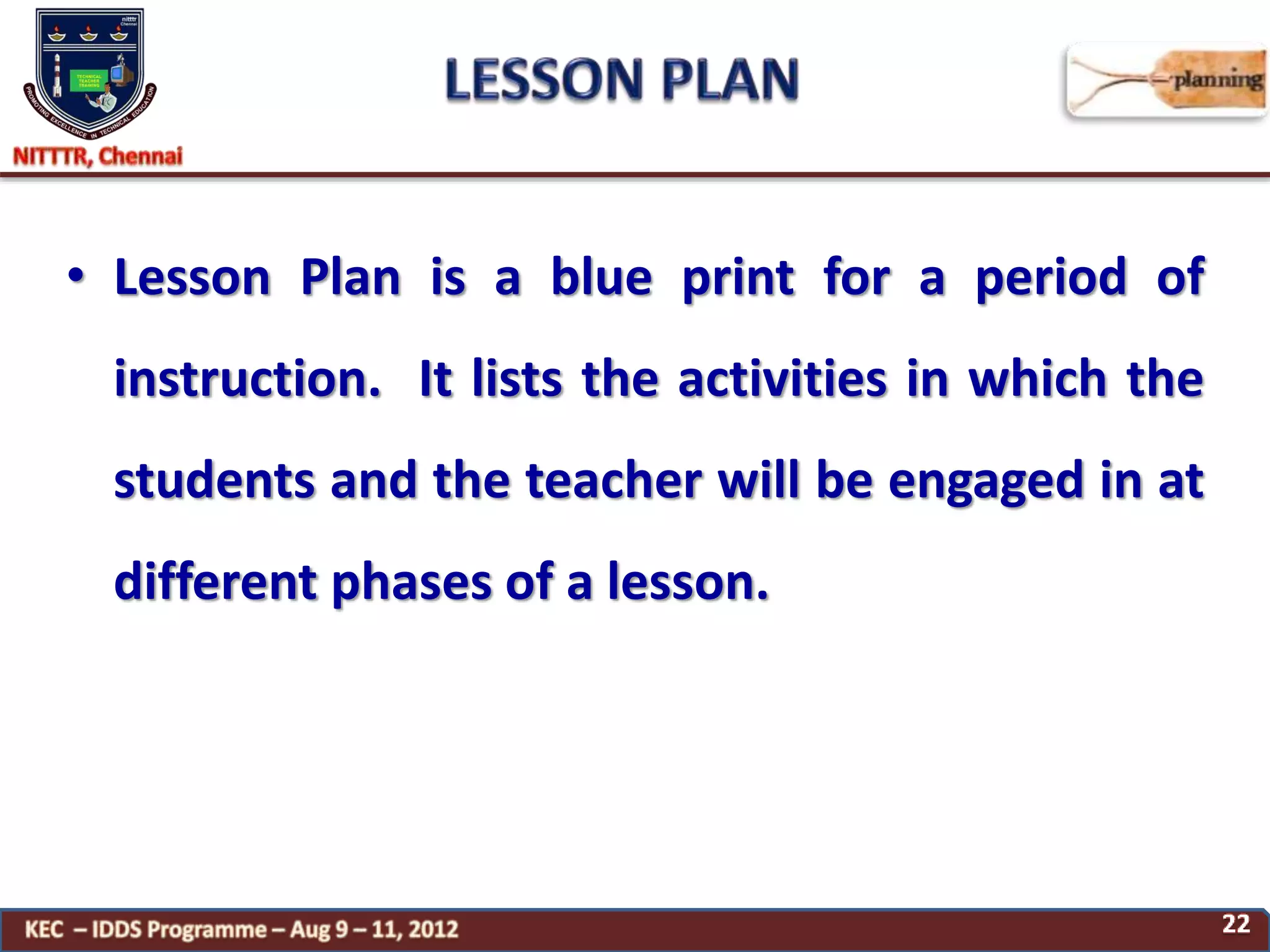 • Lesson Plan is a blue print for a period of
instruction. It lists the activities in which the
students and the teacher will be engaged in at
different phases of a lesson.
 