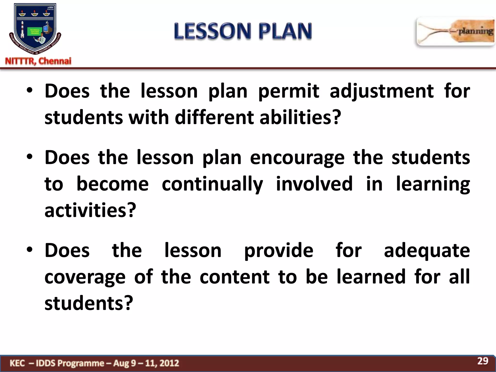 • Does the lesson plan permit adjustment for
students with different abilities?
• Does the lesson plan encourage the students
to become continually involved in learning
activities?
• Does the lesson provide for adequate
coverage of the content to be learned for all
students?
 