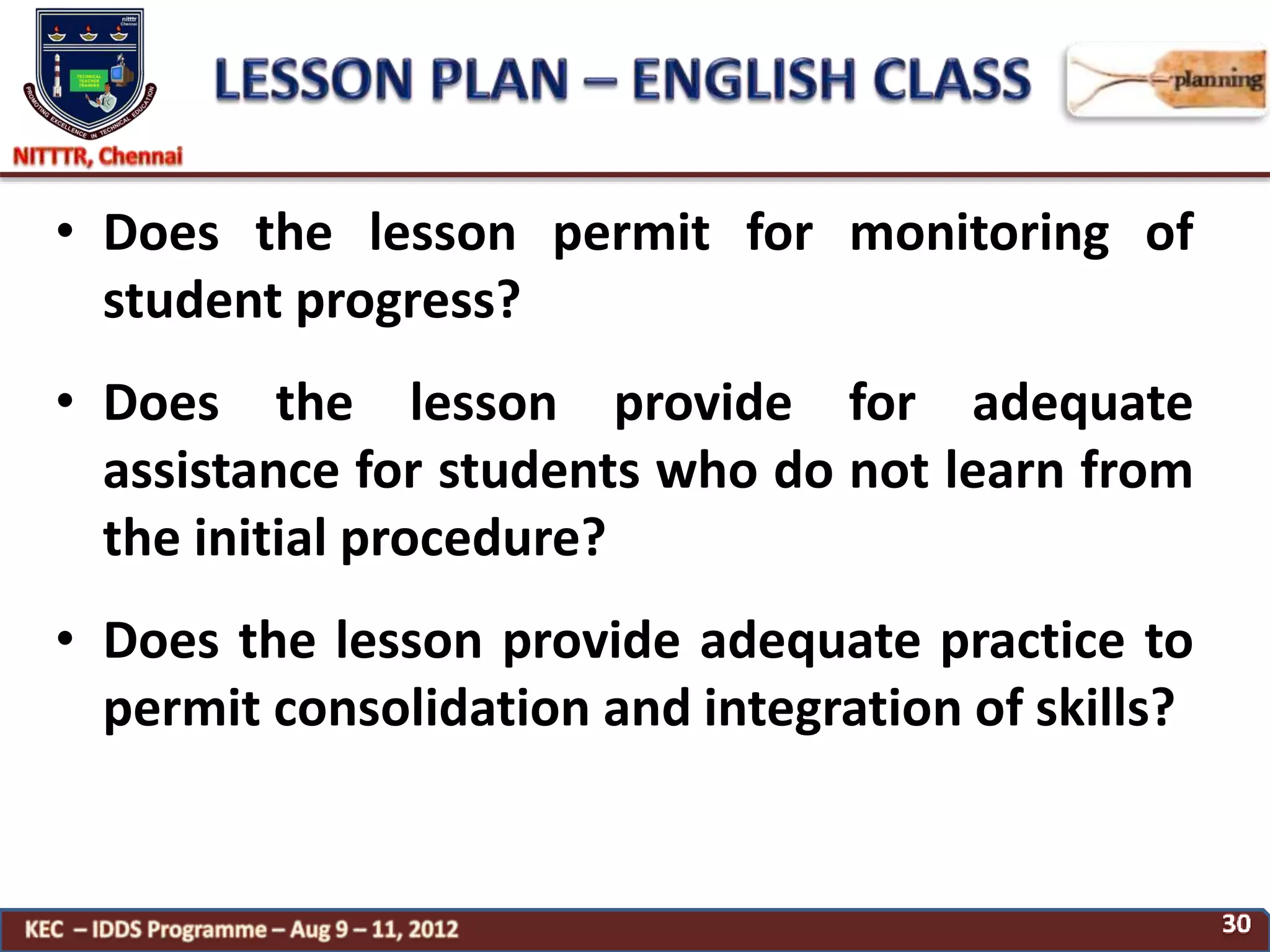 • Does the lesson permit for monitoring of
student progress?
• Does the lesson provide for adequate
assistance for students who do not learn from
the initial procedure?
• Does the lesson provide adequate practice to
permit consolidation and integration of skills?
 