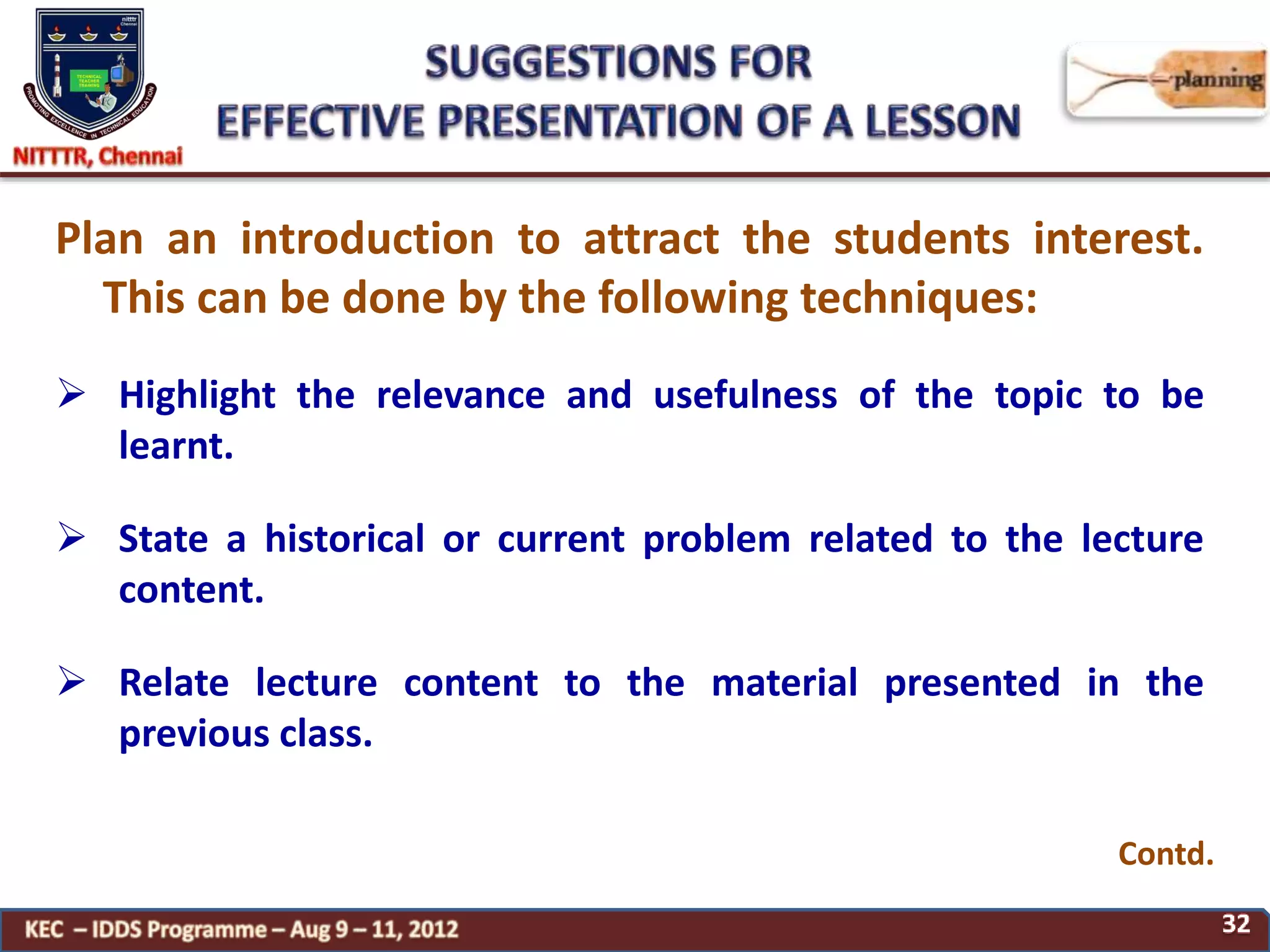 Contd.
Plan an introduction to attract the students interest.
This can be done by the following techniques:
 Highlight the relevance and usefulness of the topic to be
learnt.
 State a historical or current problem related to the lecture
content.
 Relate lecture content to the material presented in the
previous class.
 