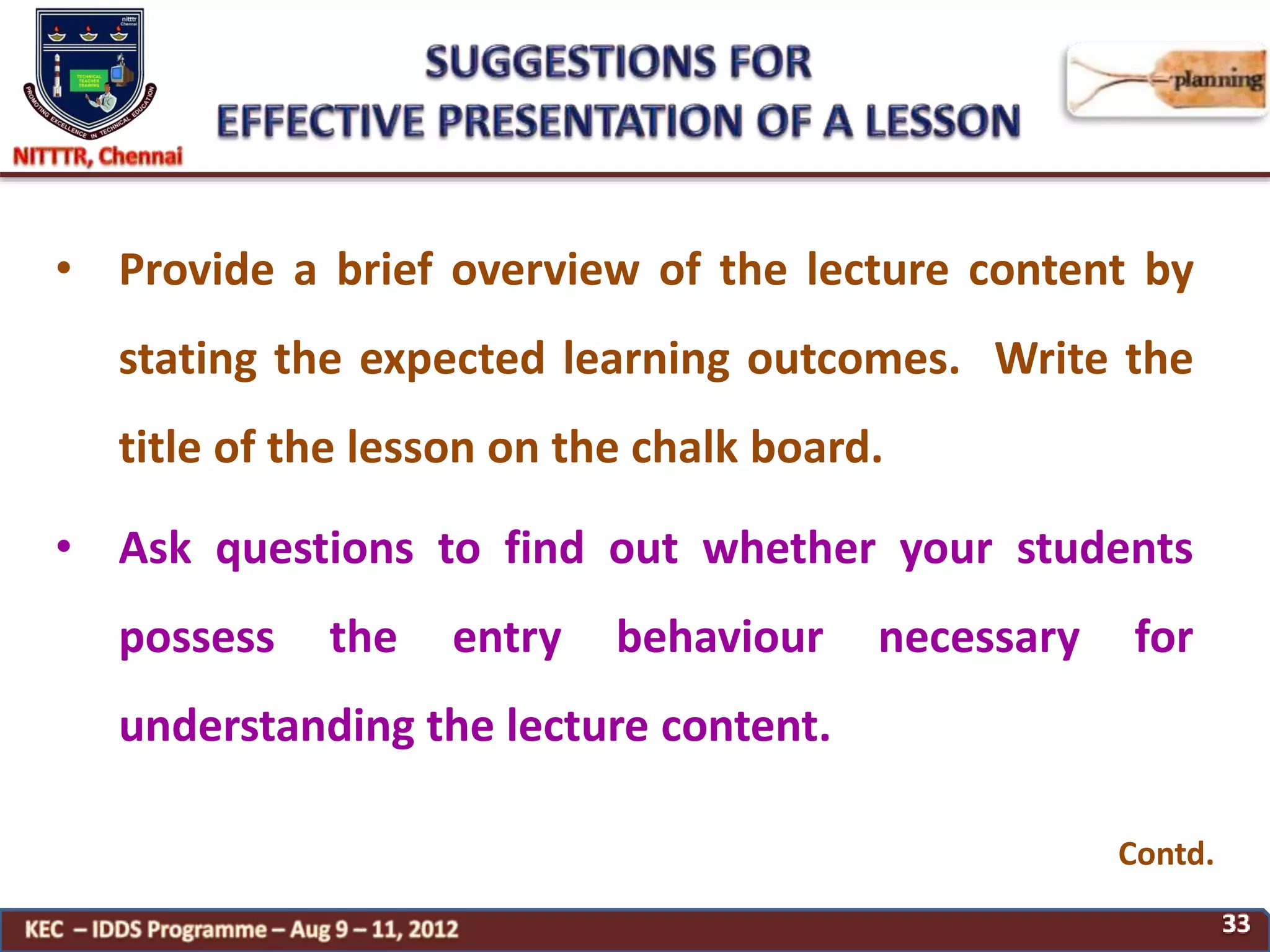 • Provide a brief overview of the lecture content by
stating the expected learning outcomes. Write the
title of the lesson on the chalk board.
• Ask questions to find out whether your students
possess the entry behaviour necessary for
understanding the lecture content.
Contd.
 