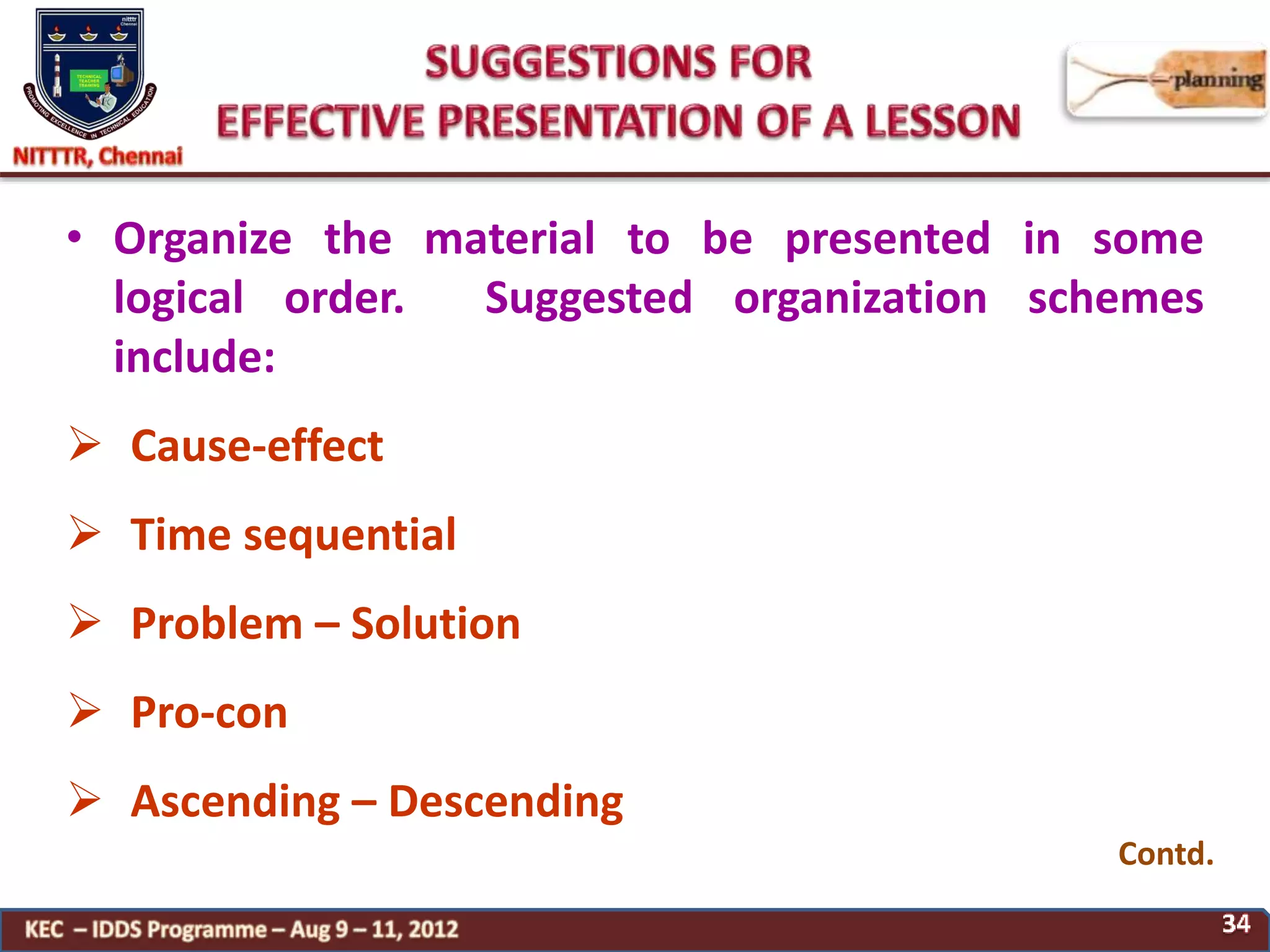 • Organize the material to be presented in some
logical order. Suggested organization schemes
include:
 Cause-effect
 Time sequential
 Problem – Solution
 Pro-con
 Ascending – Descending
Contd.
 