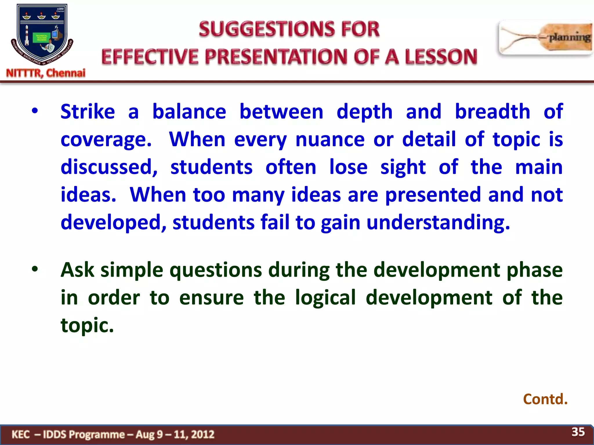 • Strike a balance between depth and breadth of
coverage. When every nuance or detail of topic is
discussed, students often lose sight of the main
ideas. When too many ideas are presented and not
developed, students fail to gain understanding.
• Ask simple questions during the development phase
in order to ensure the logical development of the
topic.
Contd.
 