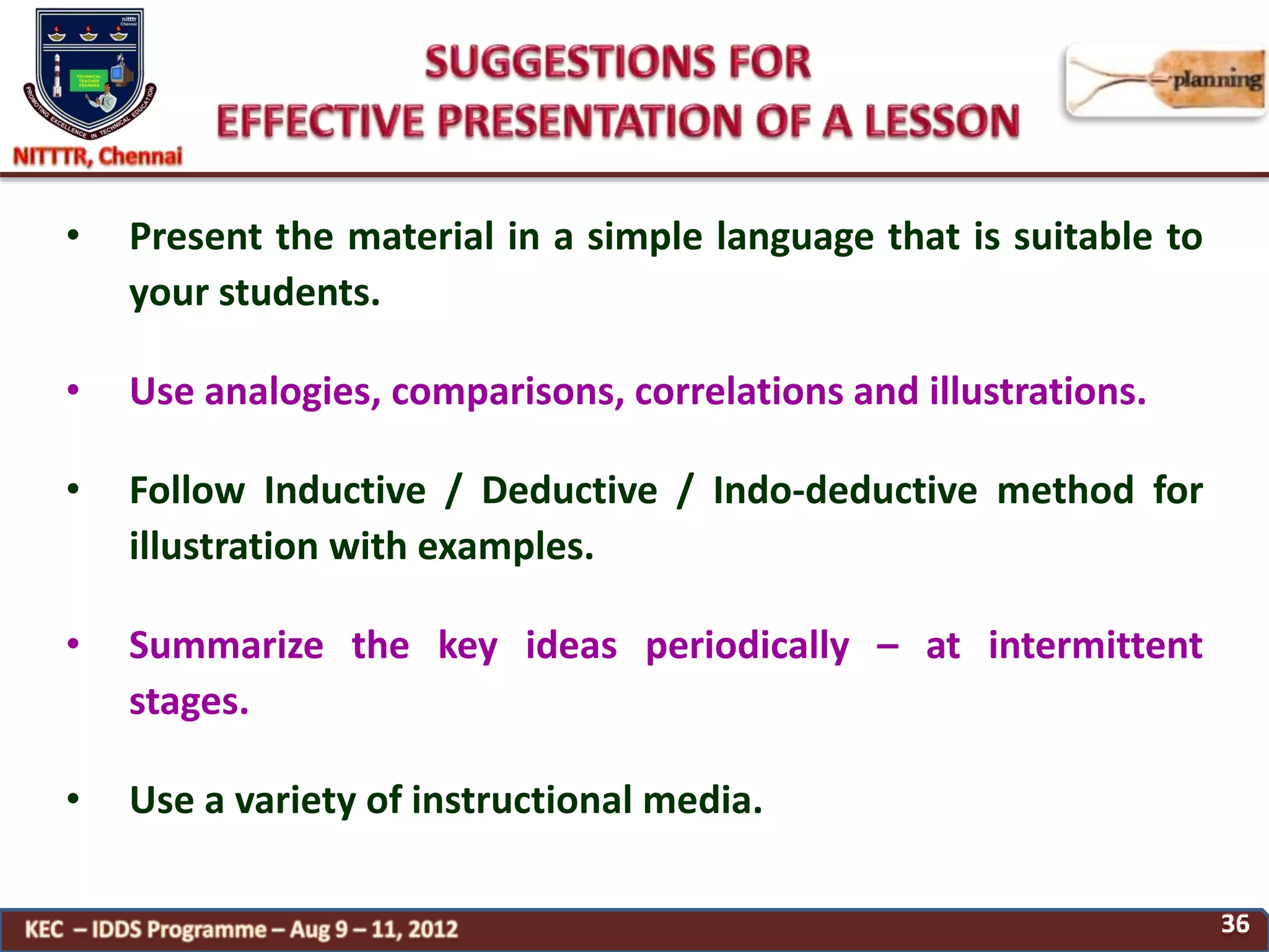 • Present the material in a simple language that is suitable to
your students.
• Use analogies, comparisons, correlations and illustrations.
• Follow Inductive / Deductive / Indo-deductive method for
illustration with examples.
• Summarize the key ideas periodically – at intermittent
stages.
• Use a variety of instructional media.
 