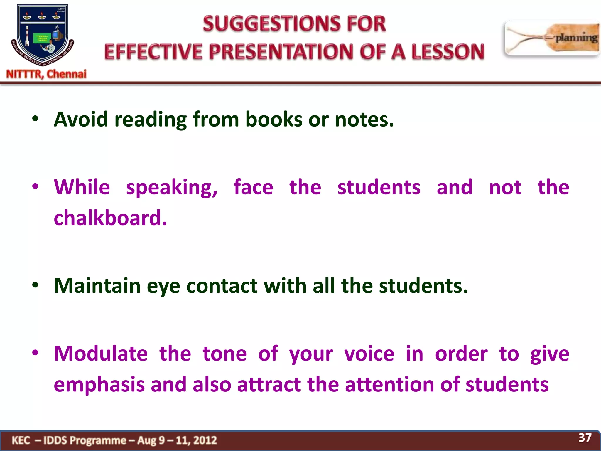 • Avoid reading from books or notes.
• While speaking, face the students and not the
chalkboard.
• Maintain eye contact with all the students.
• Modulate the tone of your voice in order to give
emphasis and also attract the attention of students
 