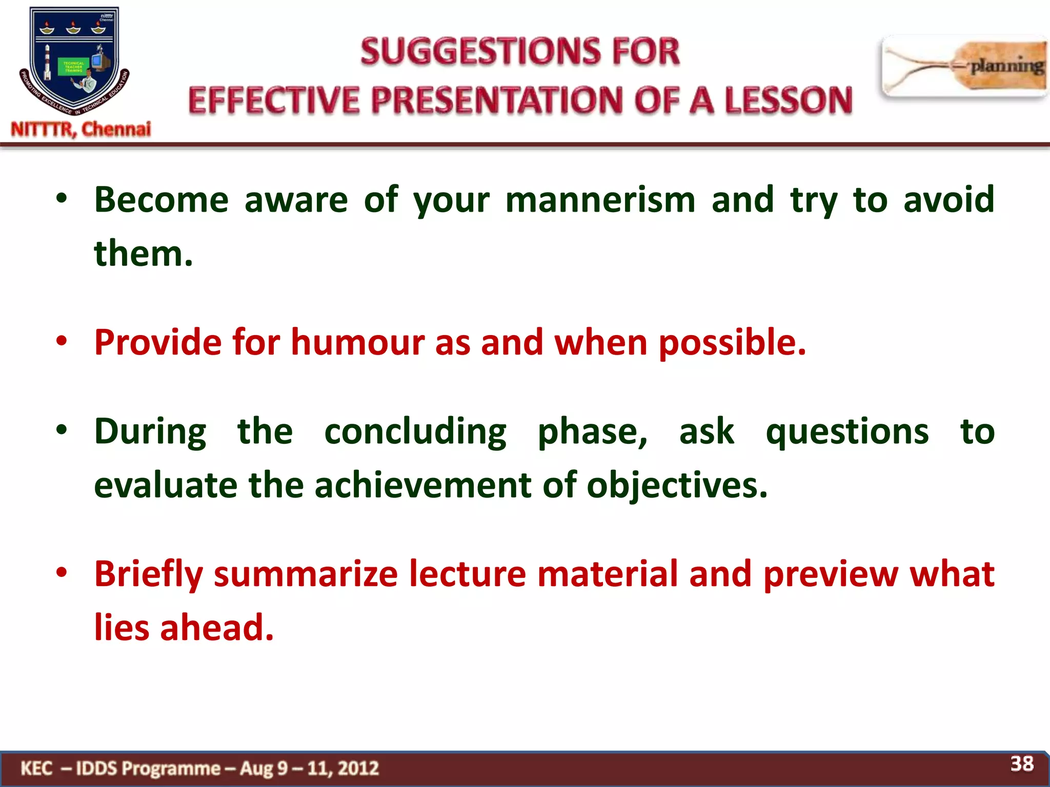 • Become aware of your mannerism and try to avoid
them.
• Provide for humour as and when possible.
• During the concluding phase, ask questions to
evaluate the achievement of objectives.
• Briefly summarize lecture material and preview what
lies ahead.
 