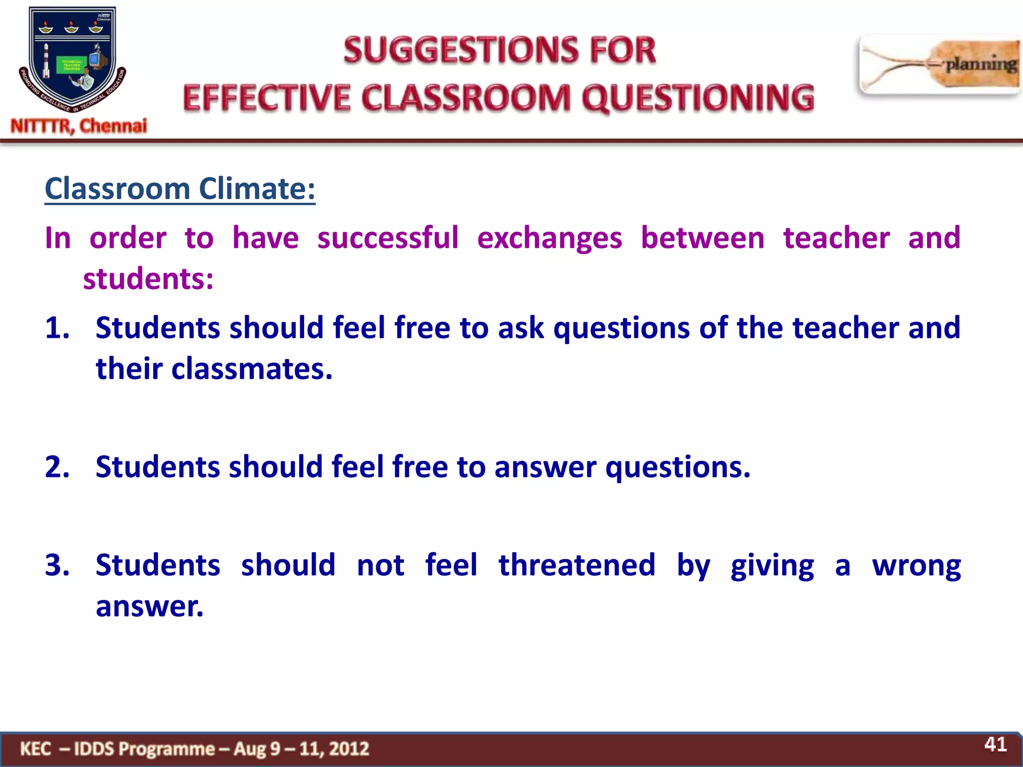 Classroom Climate:
In order to have successful exchanges between teacher and
students:
1. Students should feel free to ask questions of the teacher and
their classmates.
2. Students should feel free to answer questions.
3. Students should not feel threatened by giving a wrong
answer.
 