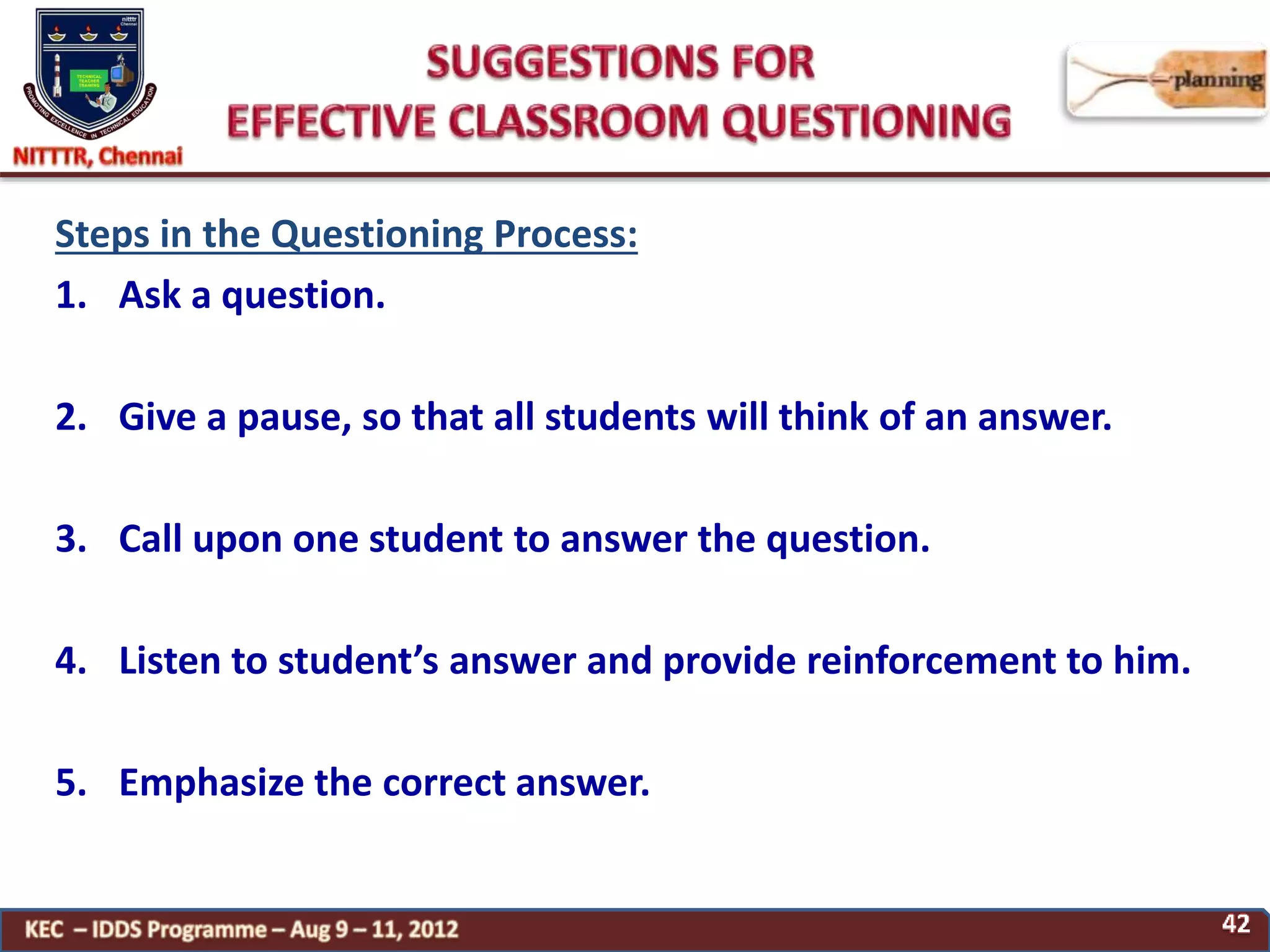 Steps in the Questioning Process:
1. Ask a question.
2. Give a pause, so that all students will think of an answer.
3. Call upon one student to answer the question.
4. Listen to student’s answer and provide reinforcement to him.
5. Emphasize the correct answer.
 