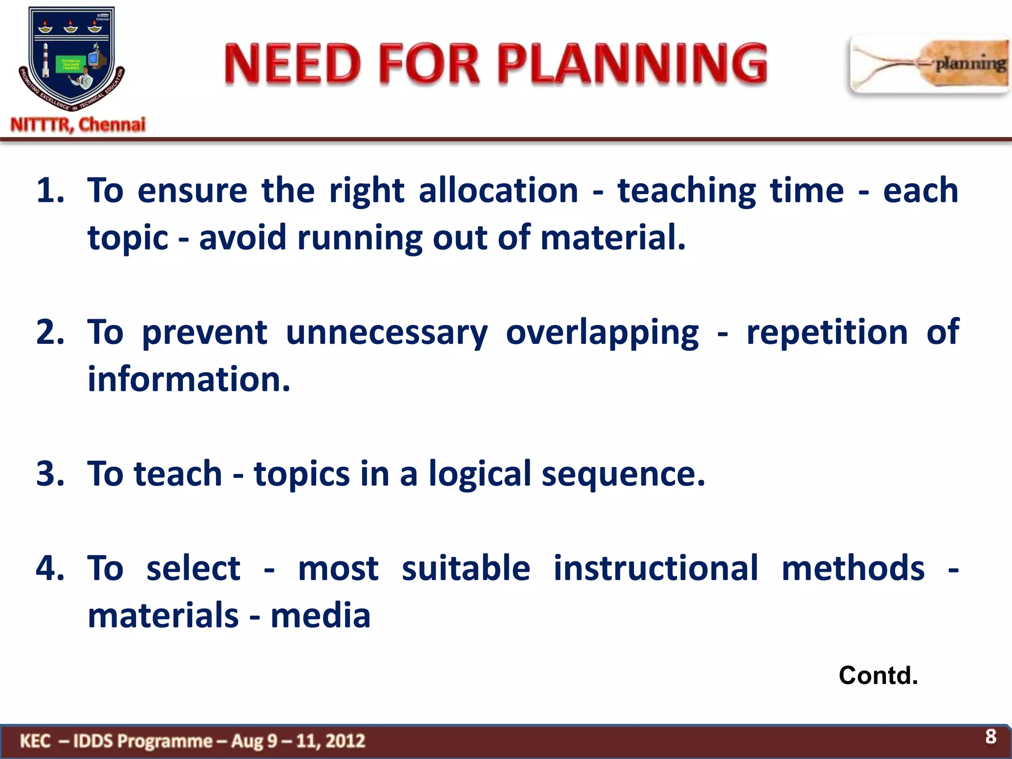 Contd.
1. To ensure the right allocation - teaching time - each
topic - avoid running out of material.
2. To prevent unnecessary overlapping - repetition of
information.
3. To teach - topics in a logical sequence.
4. To select - most suitable instructional methods -
materials - media
 