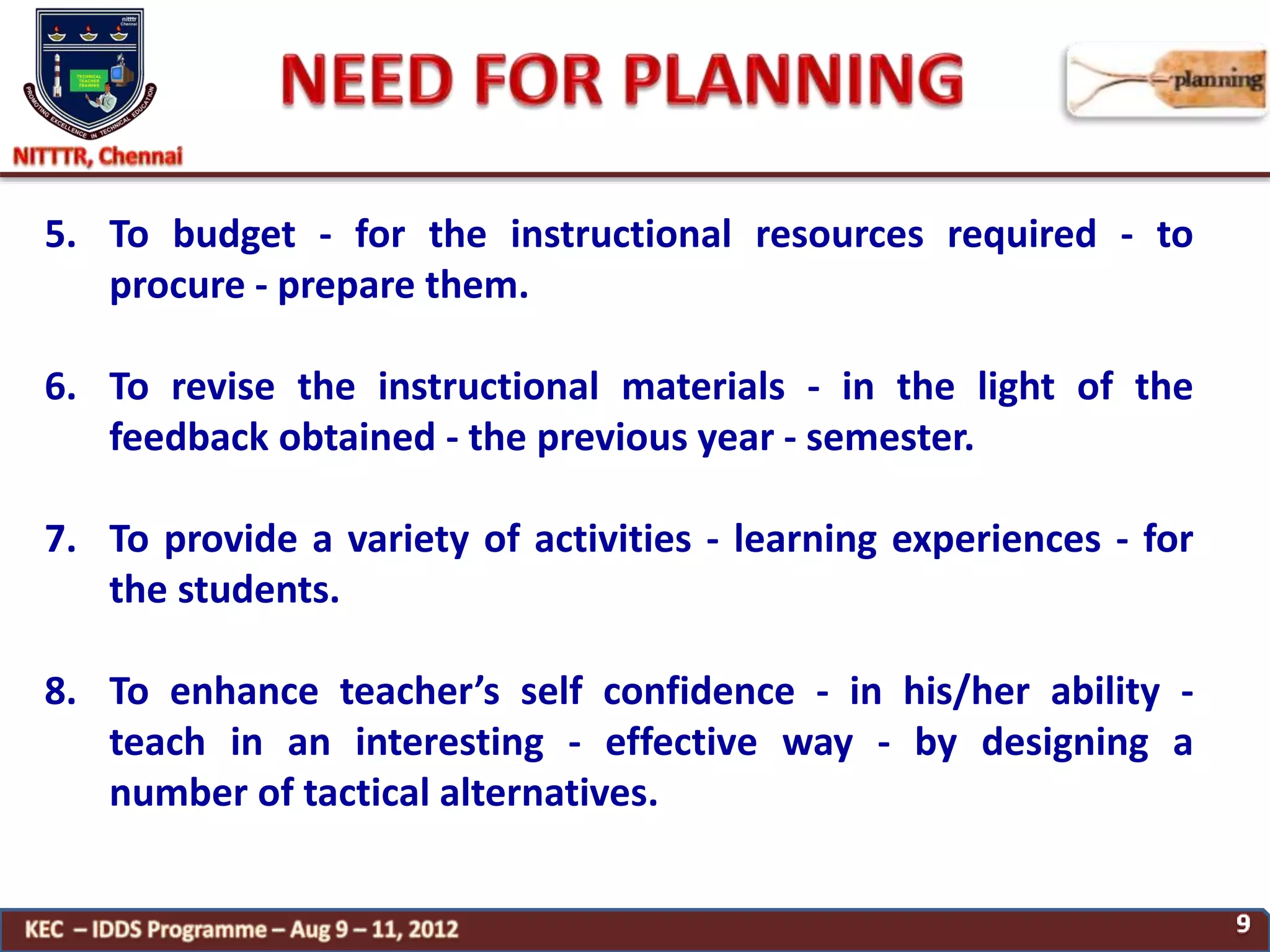 5. To budget - for the instructional resources required - to
procure - prepare them.
6. To revise the instructional materials - in the light of the
feedback obtained - the previous year - semester.
7. To provide a variety of activities - learning experiences - for
the students.
8. To enhance teacher’s self confidence - in his/her ability -
teach in an interesting - effective way - by designing a
number of tactical alternatives.
 