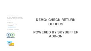 Developer: Skybuffer AS, Norway
SAP Add-on: Intelligent Decision Dimensions
Package: Action Cards, Conversational Actions
Version: 3.2
Laberghagen 23,
NO-4020, Stavanger, Norway
T +47 90069983
E support@skybuffer.com
FOR SKYBUFFER CLIENTS ONLY
DEMO: CHECK RETURN
ORDERS
POWERED BY SKYBUFFER
ADD-ON
 