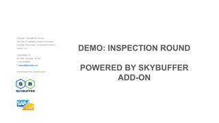 Developer: Skybuffer AS, Norway
SAP Add-on: Intelligent Decision Dimensions
Package: Action Cards, Conversational Actions
Version: 3.2
Laberghagen 23,
NO-4020, Stavanger, Norway
T +47 90069983
E support@skybuffer.com
FOR SKYBUFFER CLIENTS ONLY
DEMO: INSPECTION ROUND
POWERED BY SKYBUFFER
ADD-ON
 