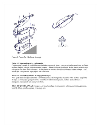 Figura 4. Passos 3 e 4 da Horta Serpente
Passo 5: Preparando a terra e plantando
Coloque uma camada de pedrinhas que ajudará o excesso de água a escorrer pelos buracos feitos no fundo
do vaso. Depois coloque uma camada de terra de 3 dedos acima das pedrinhas. Se for plantar as sementes,
coloque-as um dedo abaixo da terra. Se for plantar as mudas, abra buraquinhos na terra e coloque 1 ou 2
mudas por vaso para dar espaço para elas crescerem.
Passo 6: Colocando o sistema de irrigação em ação
Peça ajuda para uma pessoa tampar a abertura de baixo da mangueira, enquanto outra enche o recipiente
de água. Assim que a água percorrer o caminho até o fim da mangueira, feche o final dobrando a
mangueira e colocando um arame bem forte.
DICA DO QUE PLANTAR: temperos, ervas e hortaliças como coentro, salsinha, cebolinha, pimenta,
hortelã, alface, tomilho, acelga, erva-doce, etc.
 
