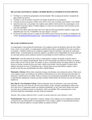 DICAS PARA MANTER SUA HORTA SEMPRE BONITA E EM BOM FUNCIONAMENTO:
 Verifique se o sistema de gotejamento está funcionando. Não se esqueça de encher o recipiente de
água sempre que preciso.
 Verifique se não há nenhum vazamento nas tampas da garrafa ou na mangueira.
 Coloque um pouco de grama e folhas secas sobre a terra, entre as plantas, para manter o solo úmido.
 Aproveite para usar o seu próprio lixo orgânico para adubar a horta atravês da compostagem, como
detalhado no próximo tópico. O adubo orgânico é o mais rico em nutrientes e fará sua horta crescer
com mais qualidade.
 Se tiver novas idéias, aproveite para criar novos tipos de horta que facilitem o plantio e sejam mais
adaptadas para sua casa. Compartilhe com seus amigos e conosco!
 Se precisar de ajuda, procure os amigos de Dois Palitos que já fizeram suas hortas, ou mande-nos um
e-mail: fernandamaschietto@gmail.com, mmmiramontes@gmail.com ou lucasdeabreu@globo.com.
DICAS DE COMPOSTAGEM:
A compostagem é uma maneira de transformar o lixo orgânico (restos de alimentos, borra de cafe, folhas
secas, cinzas, etc) em adubo. A compostagem contribui para reduzir a quantidade de lixo que se produz e
se acumula, e também resulta em um composto orgânico cheio de nutrientes e que pode ser usado para
adubar hortas. A transformação de materiais orgânicos em adubo ocorre independente de nossas ações por
ser uma ação natural, porém, podemos acelerar essa produção ao inserir minhocas no sistema.
Onde Fazer: Uma das maneiras de se fazer a compostagem é separar um grande recipiente onde se
coloca todo o lixo orgânico desperdiçado. Pode ser uma caixa grande com abertura em baixo ou mesmo
pneus usados um em cima do outro. Em ambos os casos, é necessário deixar um espaço aberto ou de fácil
acesso ao sistema, na parte de baixo por onde o adubo será retirado. Uma boa opção é colocar tijolos
embaixo dos pneus ou caixa. É importante que o sistema fique em um local aberto e arejado, como o
quintal ou fora da casa, possibilitando uma fácil e rápida limpeza.
Montando o Sistema: Dentro deste recipiente coloque, inicialmente, uma mistura de esterco, folhas secas
e lixo organico junto com minhocas (As minhocas californianas são as mais eficientes para decompor os
alimentos e transforma-los em adubo. Pode-se começar com uma pequena quantidade de minhocas e elas
se reproduzirão rapidamente contanto que haja constante abastecimento do sistema com resto de materiais
orgânicos).
Que Tipo de Lixo Organico Colocar: Pode-se depositar restos de alimentos, como restos de frutas,
verduras, cascas de ovos, borra de cafe (lixo mais umido), cinzas, serragem, guardanapos, folhas secas
(lixo mais seco). É importante manter um ambiente equilibrado, ou seja, nem muito úmido nem muito
seco para que as minhocas possam se reproduzir e fazer seu trabalho. Não se preocupe pois se elas
estiverem sendo bem alimentadas, elas não sairão do recipiente!
Atenção: Não coloque alimentos fritos e cozidos ou mesmo materiais como aluminio e vidro.
Funcionamento: Depois de organizado o sistema, coloque o lixo orgânico na sua composteira conforme
a rotina da sua casa (diariamente ou semanalmente). Com o tempo, o adubo vai sair pela parte de baixo.
Recolha este material orgânico e use para adubar seu jardim ou hortas!
 