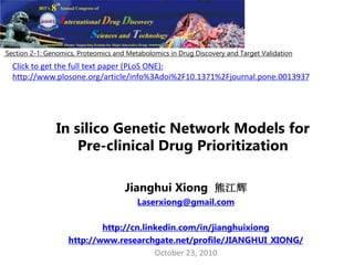 In silico Genetic Network Models for
Pre-clinical Drug Prioritization
Jianghui Xiong 熊江辉
Laserxiong@gmail.com
http://cn.linkedin.com/in/jianghuixiong
http://www.researchgate.net/profile/JIANGHUI_XIONG/
October 23, 2010
Section 2-1: Genomics, Proteomics and Metabolomics in Drug Discovery and Target Validation
Click to get the full text paper (PLoS ONE):
http://www.plosone.org/article/info%3Adoi%2F10.1371%2Fjournal.pone.0013937
 