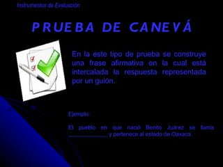 PRUEBA DE CANEVÁ   Instrumentos de Evaluación En la  este tipo de prueba  se construye una frase afirmativa en la cual está intercalada la respuesta representada por un guión. Ejemplo: El pueblo en que nació Benito Juárez se llama ______________ y pertenece al estado de Oaxaca. 
