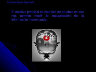 El objetivo principal de este tipo de pruebas es que nos permite medir la recuperación de la información memorizada. Instrumentos de Evaluación 