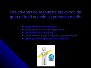 Conocimiento de terminología.  Conocimiento de hechos específicos.  Conocimiento de principios.  Conocimiento de algún método o procedimiento.  Capacidad de interpretar datos sencillos. Las pruebas de respuesta breve son de gran utilidad cuando se pretende medir : Instrumentos de Evaluación 